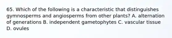 65. Which of the following is a characteristic that distinguishes gymnosperms and angiosperms from other plants? A. alternation of generations B. independent gametophytes C. vascular tissue D. ovules