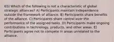 65) Which of the following is not a characteristic of global strategic alliances? A) Participants maintain independence outside the framework of alliance. B) Participants share benefits of the alliance. C) Participants share control over the performance of the assigned tasks. D) Participants make ongoing contributions in technology, products, and other areas. E) Participants agree not to compete in areas unrelated to the alliance.