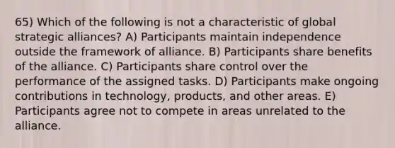 65) Which of the following is not a characteristic of global strategic alliances? A) Participants maintain independence outside the framework of alliance. B) Participants share benefits of the alliance. C) Participants share control over the performance of the assigned tasks. D) Participants make ongoing contributions in technology, products, and other areas. E) Participants agree not to compete in areas unrelated to the alliance.