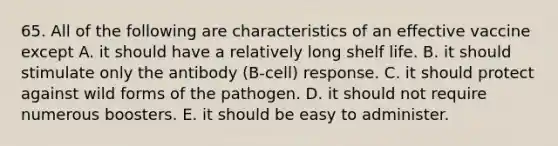 65. All of the following are characteristics of an effective vaccine except A. it should have a relatively long shelf life. B. it should stimulate only the antibody (B-cell) response. C. it should protect against wild forms of the pathogen. D. it should not require numerous boosters. E. it should be easy to administer.