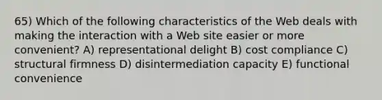 65) Which of the following characteristics of the Web deals with making the interaction with a Web site easier or more convenient? A) representational delight B) cost compliance C) structural firmness D) disintermediation capacity E) functional convenience