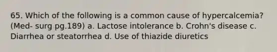 65. Which of the following is a common cause of hypercalcemia? (Med- surg pg.189) a. Lactose intolerance b. Crohn's disease c. Diarrhea or steatorrhea d. Use of thiazide diuretics