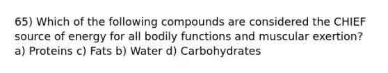 65) Which of the following compounds are considered the CHIEF source of energy for all bodily functions and muscular exertion?a) Proteins c) Fats b) Water d) Carbohydrates