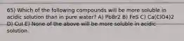 65) Which of the following compounds will be more soluble in acidic solution than in pure water? A) PbBr2 B) FeS C) Ca(ClO4)2 D) CuI E) None of the above will be more soluble in acidic solution.