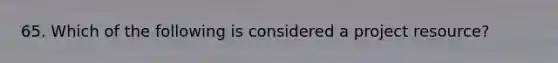 65. Which of the following is considered a project resource?