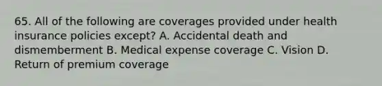 65. All of the following are coverages provided under health insurance policies except? A. Accidental death and dismemberment B. Medical expense coverage C. Vision D. Return of premium coverage