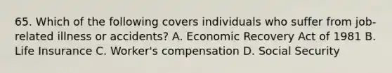 65. Which of the following covers individuals who suffer from job-related illness or accidents? A. Economic Recovery Act of 1981 B. Life Insurance C. Worker's compensation D. Social Security