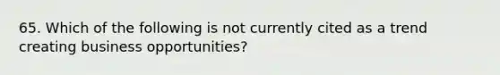 65. Which of the following is not currently cited as a trend creating business opportunities?