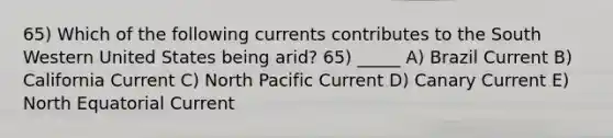 65) Which of the following currents contributes to the South Western United States being arid? 65) _____ A) Brazil Current B) California Current C) North Pacific Current D) Canary Current E) North Equatorial Current