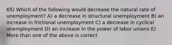 65) Which of the following would decrease the natural rate of unemployment? A) a decrease in structural unemployment B) an increase in frictional unemployment C) a decrease in cyclical unemployment D) an increase in the power of labor unions E) More than one of the above is correct