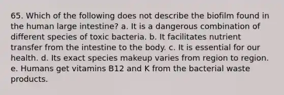 65. Which of the following does not describe the biofilm found in the human large intestine? a. It is a dangerous combination of different species of toxic bacteria. b. It facilitates nutrient transfer from the intestine to the body. c. It is essential for our health. d. Its exact species makeup varies from region to region. e. Humans get vitamins B12 and K from the bacterial waste products.