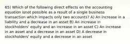 65) Which of the following direct effects on the accounting equation isnot possible as a result of a single business transaction which impacts only two accounts? A) An increase in a liability and a decrease in an asset B) An increase in stockholders' equity and an increase in an asset C) An increase in an asset and a decrease in an asset D) A decrease in stockholders' equity and a decrease in an asset