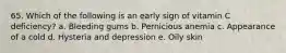 65. Which of the following is an early sign of vitamin C deficiency?​ a. ​Bleeding gums b. ​Pernicious anemia c. ​Appearance of a cold d. ​Hysteria and depression e. Oily skin​
