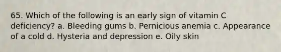 65. Which of the following is an early sign of vitamin C deficiency?​ a. ​Bleeding gums b. ​Pernicious anemia c. ​Appearance of a cold d. ​Hysteria and depression e. Oily skin​