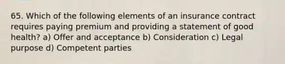 65. Which of the following elements of an insurance contract requires paying premium and providing a statement of good health? a) Offer and acceptance b) Consideration c) Legal purpose d) Competent parties