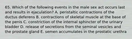 65. Which of the following events in the male sex act occurs last and results in ejaculation? A. peristaltic contractions of the ductus deferens B. contractions of skeletal muscle at the base of the penis C. constriction of the internal sphincter of the urinary bladder D. release of secretions from the seminal vesicles and the prostate gland E. semen accumulates in the prostatic urethra