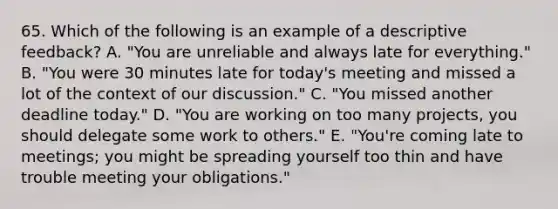 65. Which of the following is an example of a descriptive feedback? A. "You are unreliable and always late for everything." B. "You were 30 minutes late for today's meeting and missed a lot of the context of our discussion." C. "You missed another deadline today." D. "You are working on too many projects, you should delegate some work to others." E. "You're coming late to meetings; you might be spreading yourself too thin and have trouble meeting your obligations."