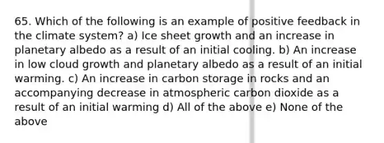 65. Which of the following is an example of positive feedback in the climate system? a) Ice sheet growth and an increase in planetary albedo as a result of an initial cooling. b) An increase in low cloud growth and planetary albedo as a result of an initial warming. c) An increase in carbon storage in rocks and an accompanying decrease in atmospheric carbon dioxide as a result of an initial warming d) All of the above e) None of the above