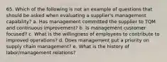 65. Which of the following is not an example of questions that should be asked when evaluating a supplier's management capability? a. Has management committed the supplier to TQM and continuous improvement? b. Is management customer focused? c. What is the willingness of employees to contribute to improved operations? d. Does management put a priority on supply chain management? e. What is the history of labor/management relations?