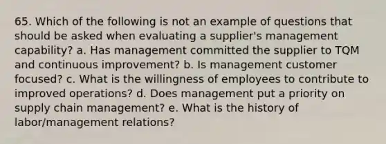 65. Which of the following is not an example of questions that should be asked when evaluating a supplier's management capability? a. Has management committed the supplier to TQM and continuous improvement? b. Is management customer focused? c. What is the willingness of employees to contribute to improved operations? d. Does management put a priority on supply chain management? e. What is the history of labor/management relations?