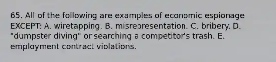 65. All of the following are examples of economic espionage EXCEPT: A. wiretapping. B. misrepresentation. C. bribery. D. "dumpster diving" or searching a competitor's trash. E. employment contract violations.