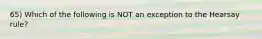 65) Which of the following is NOT an exception to the Hearsay rule?