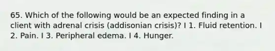 65. Which of the following would be an expected finding in a client with adrenal crisis (addisonian crisis)? I 1. Fluid retention. I 2. Pain. I 3. Peripheral edema. I 4. Hunger.