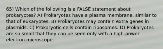 65) Which of the following is a FALSE statement about prokaryotes? A) Prokaryotes have a plasma membrane, similar to that of eukaryotes. B) Prokaryotes may contain extra genes in plasmids. C) Prokaryotic cells contain ribosomes. D) Prokaryotes are so small that they can be seen only with a high-power electron microscope.