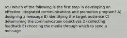 65) Which of the following is the first step in developing an effective integrated communications and promotion program? A) designing a message B) identifying the target audience C) determining the communication objectives D) collecting feedback E) choosing the media through which to send a message