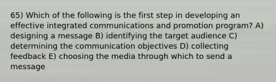 65) Which of the following is the first step in developing an effective integrated communications and promotion program? A) designing a message B) identifying the target audience C) determining the communication objectives D) collecting feedback E) choosing the media through which to send a message