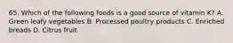 65. Which of the following foods is a good source of vitamin K? A. Green leafy vegetables B. Processed poultry products C. Enriched breads D. Citrus fruit