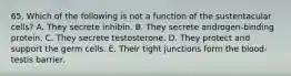 65. Which of the following is not a function of the sustentacular cells? A. They secrete inhibin. B. They secrete androgen-binding protein. C. They secrete testosterone. D. They protect and support the germ cells. E. Their tight junctions form the blood-testis barrier.