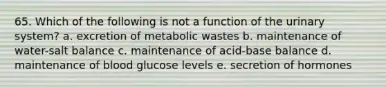 65. Which of the following is not a function of the urinary system? a. excretion of metabolic wastes b. maintenance of water-salt balance c. maintenance of acid-base balance d. maintenance of blood glucose levels e. secretion of hormones