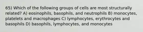 65) Which of the following groups of cells are most structurally related? A) eosinophils, basophils, and neutrophils B) monocytes, platelets and macrophages C) lymphocytes, erythrocytes and basophils D) basophils, lymphocytes, and monocytes