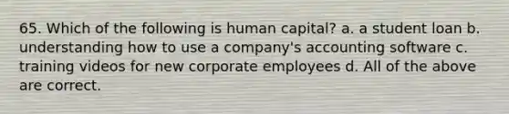 65. Which of the following is human capital? a. a student loan b. understanding how to use a company's accounting software c. training videos for new corporate employees d. All of the above are correct.