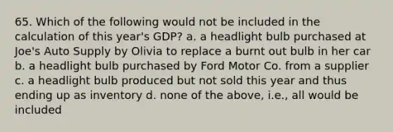 65. Which of the following would not be included in the calculation of this year's GDP? a. a headlight bulb purchased at Joe's Auto Supply by Olivia to replace a burnt out bulb in her car b. a headlight bulb purchased by Ford Motor Co. from a supplier c. a headlight bulb produced but not sold this year and thus ending up as inventory d. none of the above, i.e., all would be included