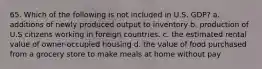 65. Which of the following is not included in U.S. GDP? a. additions of newly produced output to inventory b. production of U.S citizens working in foreign countries. c. the estimated rental value of owner-occupied housing d. the value of food purchased from a grocery store to make meals at home without pay