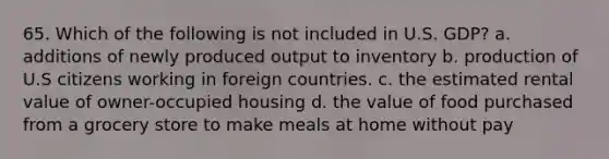 65. Which of the following is not included in U.S. GDP? a. additions of newly produced output to inventory b. production of U.S citizens working in foreign countries. c. the estimated rental value of owner-occupied housing d. the value of food purchased from a grocery store to make meals at home without pay