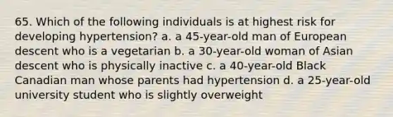 65. Which of the following individuals is at highest risk for developing hypertension? a. a 45-year-old man of European descent who is a vegetarian b. a 30-year-old woman of Asian descent who is physically inactive c. a 40-year-old Black Canadian man whose parents had hypertension d. a 25-year-old university student who is slightly overweight