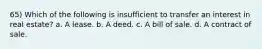 65) Which of the following is insufficient to transfer an interest in real estate? a. A lease. b. A deed. c. A bill of sale. d. A contract of sale.