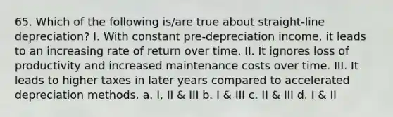 65. Which of the following is/are true about straight-line depreciation? I. With constant pre-depreciation income, it leads to an increasing rate of return over time. II. It ignores loss of productivity and increased maintenance costs over time. III. It leads to higher taxes in later years compared to accelerated depreciation methods. a. I, II & III b. I & III c. II & III d. I & II