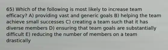 65) Which of the following is most likely to increase team efficacy? A) providing vast and generic goals B) helping the team achieve small successes C) creating a team such that it has diverse members D) ensuring that team goals are substantially difficult E) reducing the number of members on a team drastically