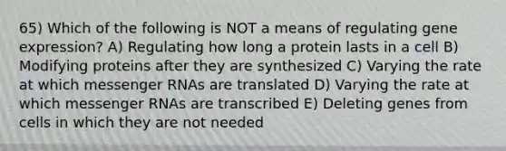 65) Which of the following is NOT a means of regulating gene expression? A) Regulating how long a protein lasts in a cell B) Modifying proteins after they are synthesized C) Varying the rate at which messenger RNAs are translated D) Varying the rate at which messenger RNAs are transcribed E) Deleting genes from cells in which they are not needed