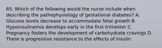 65. Which of the following would the nurse include when describing the pathophysiology of gestational diabetes? A. Glucose levels decrease to accommodate fetal growth B. Hypoinsulinemia develops early in the first trimester C. Pregnancy fosters the development of carbohydrate cravings D. There is progressive resistance to the effects of insulin