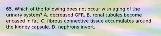 65. Which of the following does not occur with aging of the urinary system? A. decreased GFR. B. renal tubules become encased in fat. C. fibrous connective tissue accumulates around the kidney capsule. D. nephrons invert.