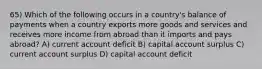 65) Which of the following occurs in a country's balance of payments when a country exports more goods and services and receives more income from abroad than it imports and pays abroad? A) current account deficit B) capital account surplus C) current account surplus D) capital account deficit