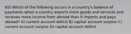 65) Which of the following occurs in a country's balance of payments when a country exports more goods and services and receives more income from abroad than it imports and pays abroad? A) current account deficit B) capital account surplus C) current account surplus D) capital account deficit