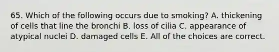 65. Which of the following occurs due to smoking? A. thickening of cells that line the bronchi B. loss of cilia C. appearance of atypical nuclei D. damaged cells E. All of the choices are correct.