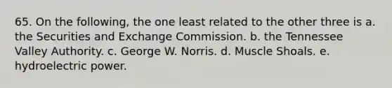 65. On the following, the one least related to the other three is a. the Securities and Exchange Commission. b. the Tennessee Valley Authority. c. George W. Norris. d. Muscle Shoals. e. hydroelectric power.