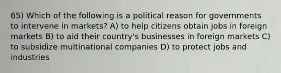 65) Which of the following is a political reason for governments to intervene in markets? A) to help citizens obtain jobs in foreign markets B) to aid their country's businesses in foreign markets C) to subsidize multinational companies D) to protect jobs and industries